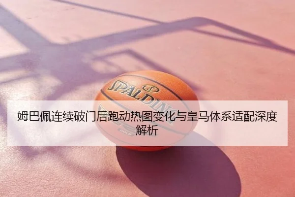 姆巴佩连续破门后跑动热图变化与皇马体系适配深度解析
