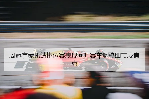 周冠宇蒙扎站排位赛表现回升赛车调校细节成焦点