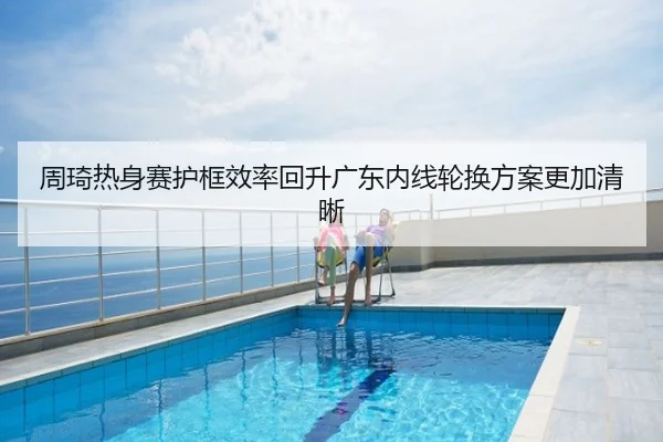 周琦热身赛护框效率回升广东内线轮换方案更加清晰