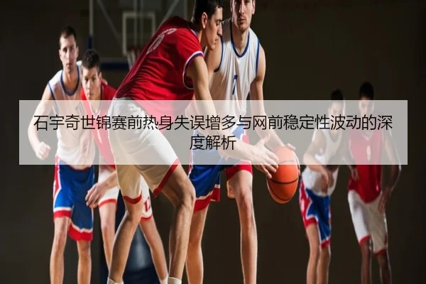 石宇奇世锦赛前热身失误增多与网前稳定性波动的深度解析