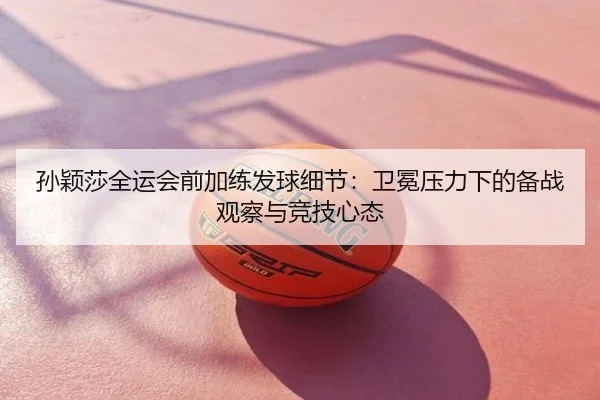 孙颖莎全运会前加练发球细节：卫冕压力下的备战观察与竞技心态