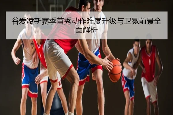 谷爱凌新赛季首秀动作难度升级与卫冕前景全面解析