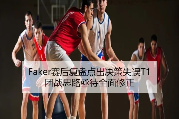Faker赛后复盘点出决策失误T1团战思路亟待全面修正