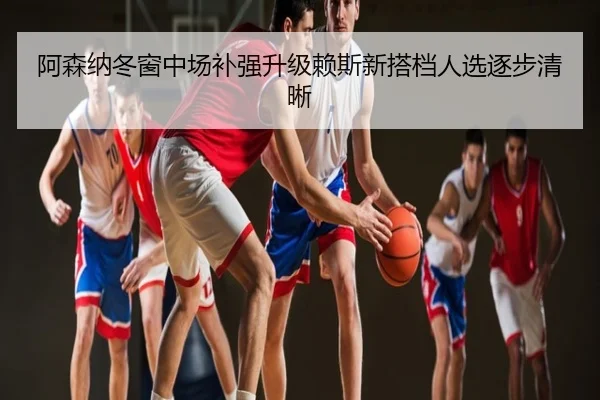 阿森纳冬窗中场补强升级赖斯新搭档人选逐步清晰
