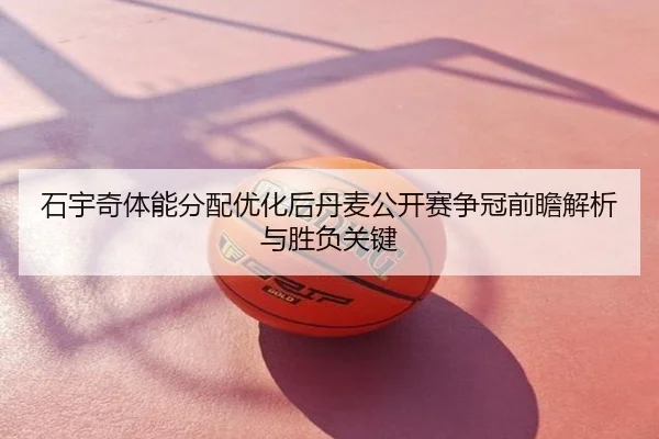 石宇奇体能分配优化后丹麦公开赛争冠前瞻解析与胜负关键