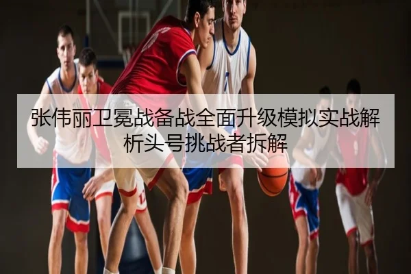 张伟丽卫冕战备战全面升级模拟实战解析头号挑战者拆解